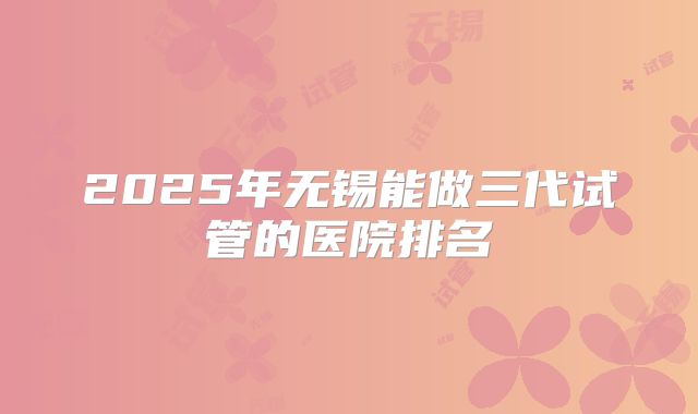 2025年无锡能做三代试管的医院排名