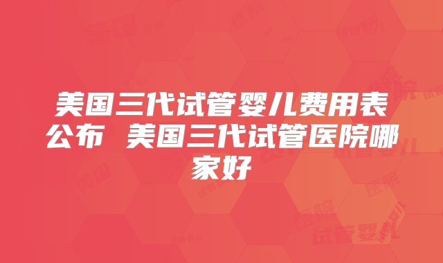 美国三代试管婴儿费用表公布 美国三代试管医院哪家好