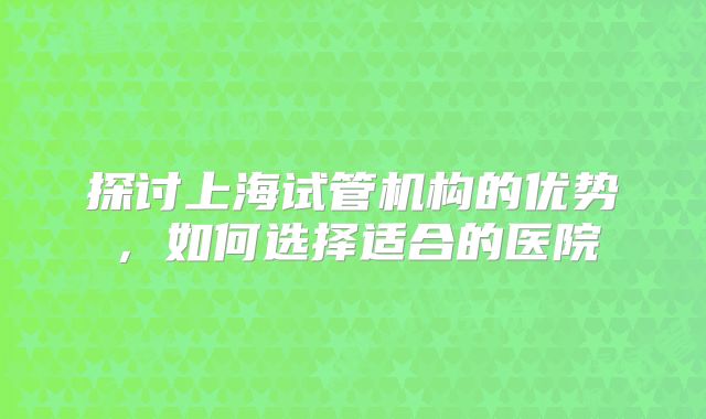 探讨上海试管机构的优势，如何选择适合的医院