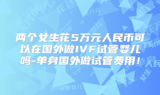 两个女生花5万元人民币可以在国外做IVF试管婴儿吗-单身国外做试管费用！