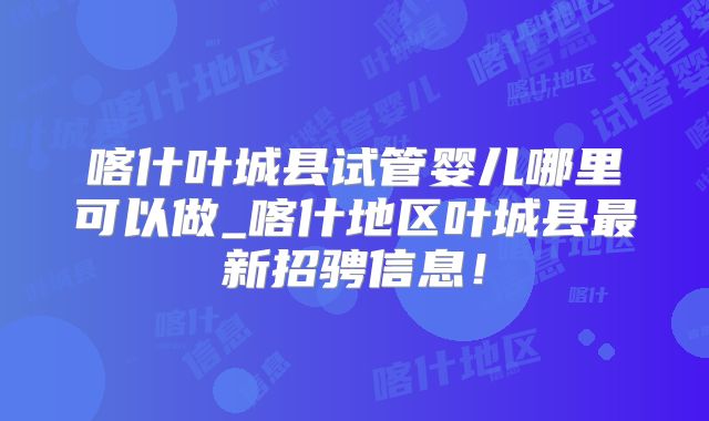 喀什叶城县试管婴儿哪里可以做_喀什地区叶城县最新招骋信息！