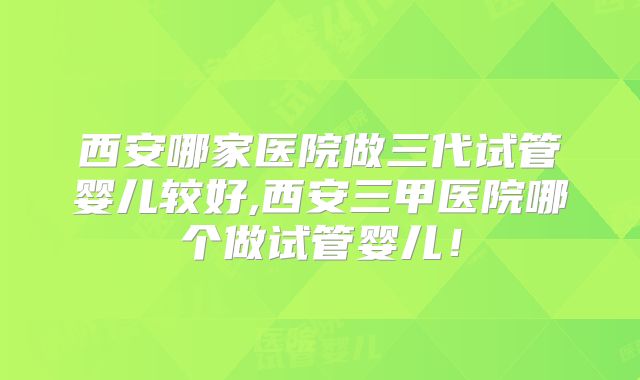 西安哪家医院做三代试管婴儿较好,西安三甲医院哪个做试管婴儿！