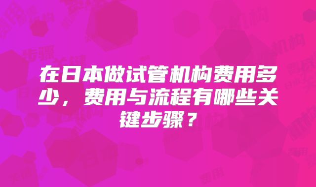 在日本做试管机构费用多少，费用与流程有哪些关键步骤？