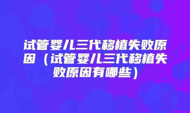 试管婴儿三代移植失败原因(试管婴儿三代移植失败原因有哪些)