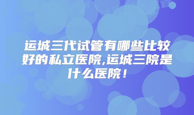 运城三代试管有哪些比较好的私立医院,运城三院是什么医院!