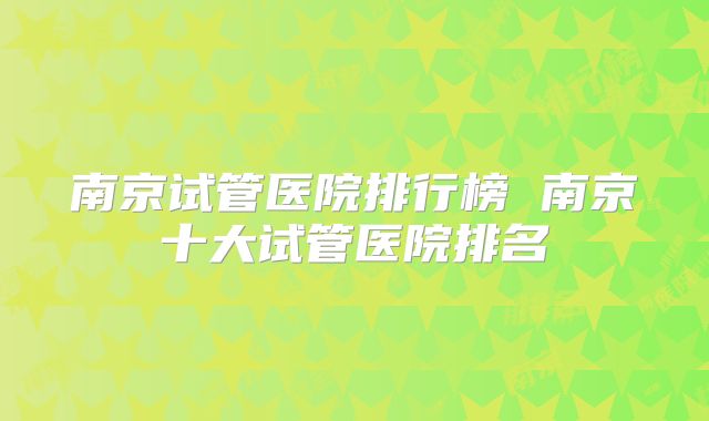 南京试管医院排行榜 南京十大试管医院排名