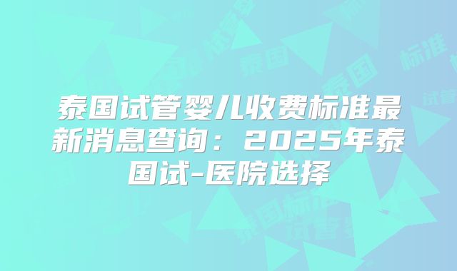 泰国试管婴儿收费标准最新消息查询：2025年泰国试-医院选择
