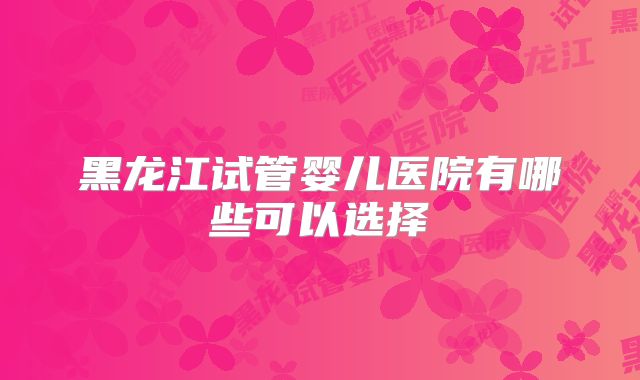 黑龙江试管婴儿医院有哪些可以选择