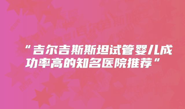 “吉尔吉斯斯坦试管婴儿成功率高的知名医院推荐”