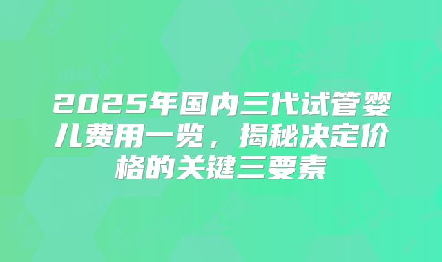 2025年国内三代试管婴儿费用一览，揭秘决定价格的关键三要素