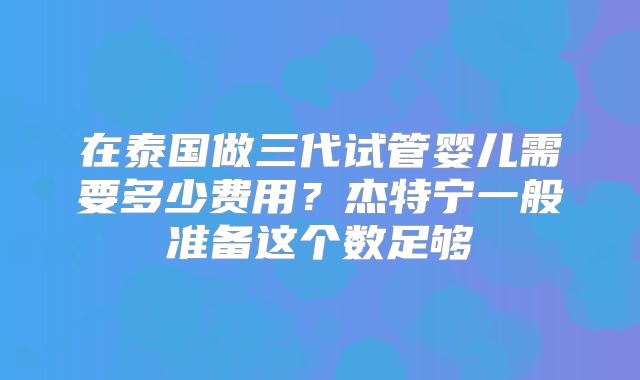 在泰国做三代试管婴儿需要多少费用?杰特宁一般准备这个数足够