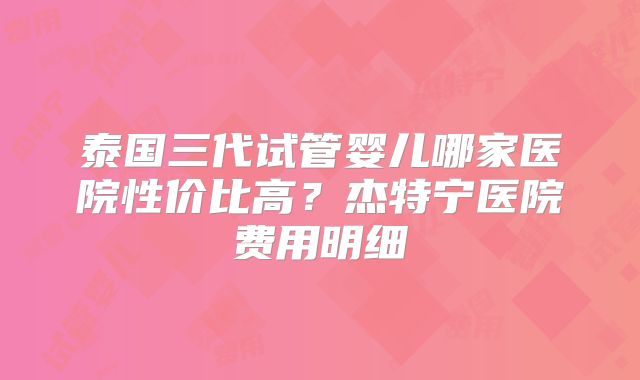 泰国三代试管婴儿哪家医院性价比高?杰特宁医院费用明细
