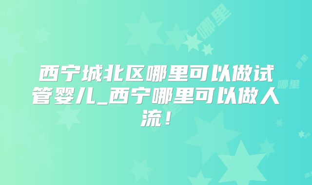 西宁城北区哪里可以做试管婴儿_西宁哪里可以做人流！
