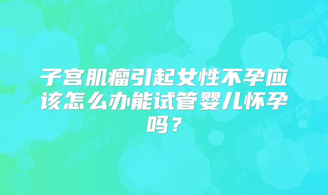 子宫肌瘤引起女性不孕应该怎么办能试管婴儿怀孕吗？