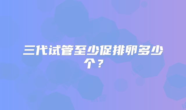 三代试管至少促排卵多少个?