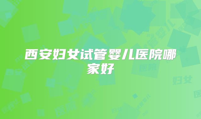 西安妇女试管婴儿医院哪家好
