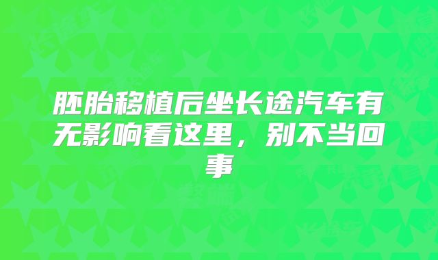 胚胎移植后坐长途汽车有无影响看这里，别不当回事