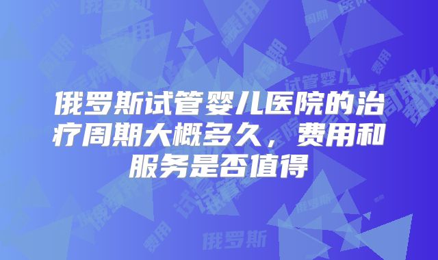 俄罗斯试管婴儿医院的治疗周期大概多久，费用和服务是否值得