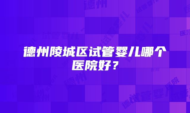 德州陵城区试管婴儿哪个医院好？