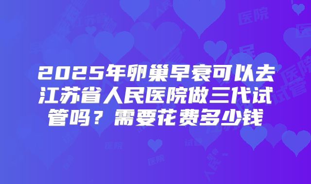 2025年卵巢早衰可以去江苏省人民医院做三代试管吗？需要花费多少钱