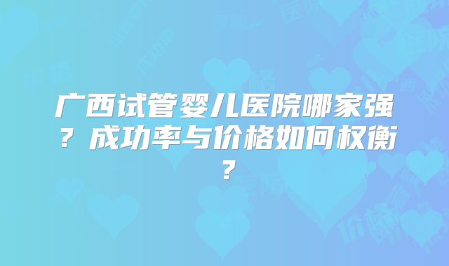 广西试管婴儿医院哪家强？成功率与价格如何权衡？