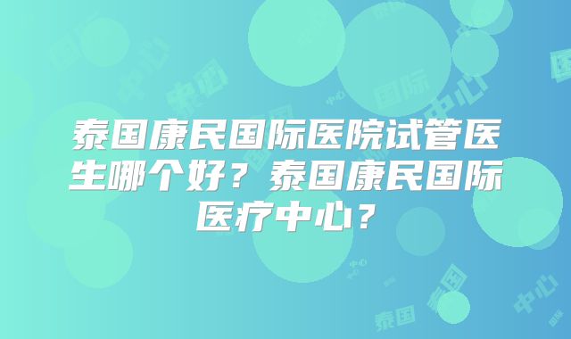 泰国康民国际医院试管医生哪个好?泰国康民国际医疗中心?