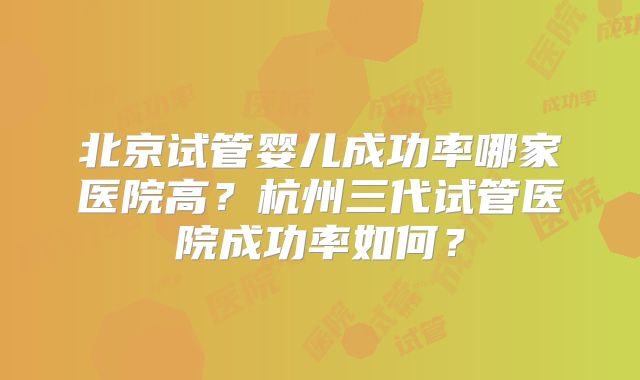 北京试管婴儿成功率哪家医院高？杭州三代试管医院成功率如何？