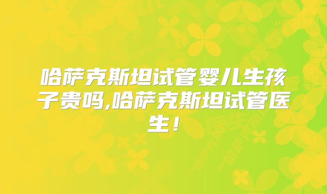 哈萨克斯坦试管婴儿生孩子贵吗,哈萨克斯坦试管医生！