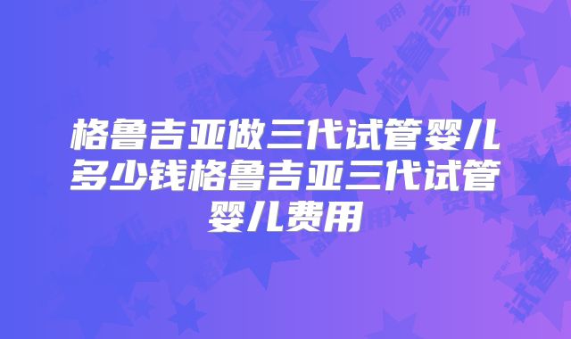 格鲁吉亚做三代试管婴儿多少钱格鲁吉亚三代试管婴儿费用