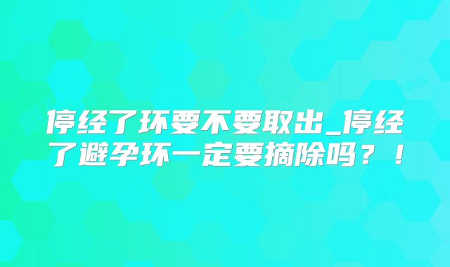 停经了环要不要取出_停经了避孕环一定要摘除吗？！