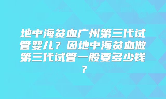 地中海贫血广州第三代试管婴儿？因地中海贫血做第三代试管一般要多少钱？
