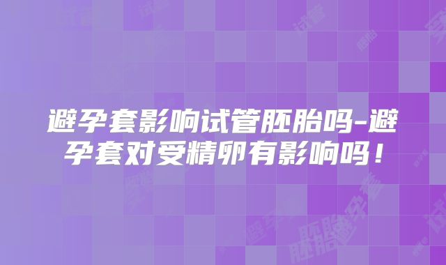 避孕套影响试管胚胎吗-避孕套对受精卵有影响吗！