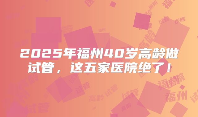 2025年福州40岁高龄做试管，这五家医院绝了！