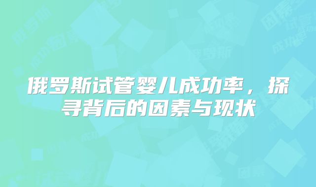 俄罗斯试管婴儿成功率，探寻背后的因素与现状