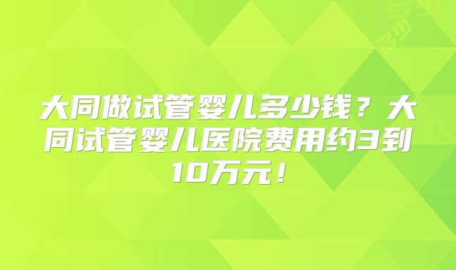 大同做试管婴儿多少钱？大同试管婴儿医院费用约3到10万元！
