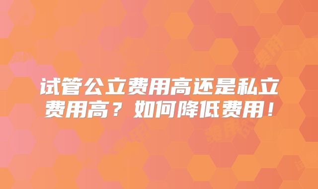 试管公立费用高还是私立费用高？如何降低费用！