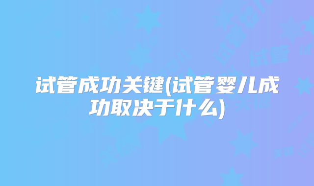 试管成功关键(试管婴儿成功取决于什么)
