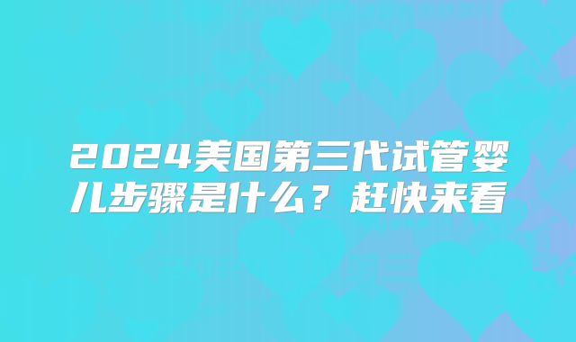 2024美国第三代试管婴儿步骤是什么?赶快来看