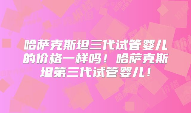 哈萨克斯坦三代试管婴儿的价格一样吗！哈萨克斯坦第三代试管婴儿！