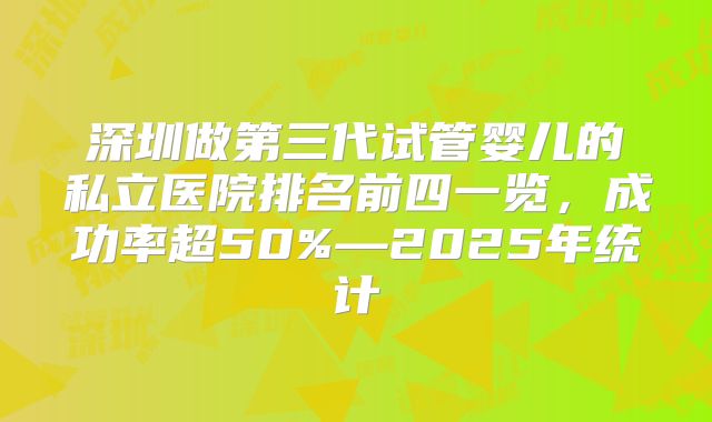 深圳做第三代试管婴儿的私立医院排名前四一览，成功率超50%—2025年统计