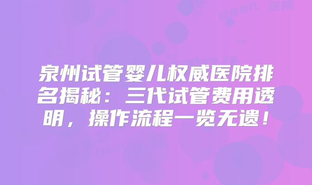 泉州试管婴儿权威医院排名揭秘:三代试管费用透明,操作流程一览无遗!