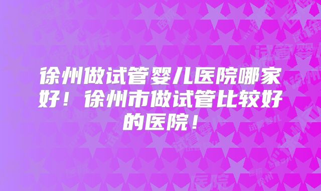 徐州做试管婴儿医院哪家好！徐州市做试管比较好的医院！