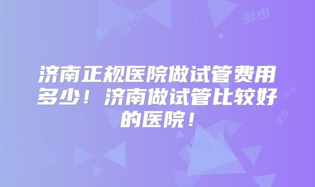 济南正规医院做试管费用多少！济南做试管比较好的医院！