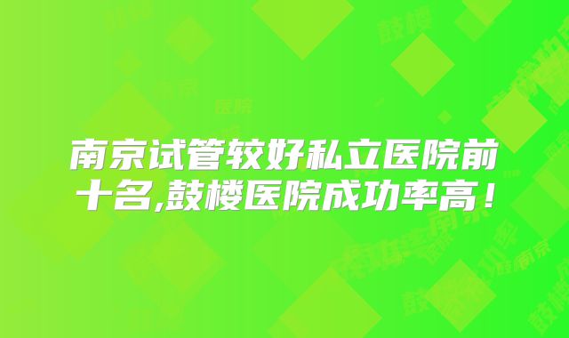 南京试管较好私立医院前十名,鼓楼医院成功率高！