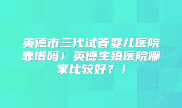 英德市三代试管婴儿医院靠谱吗!英德生殖医院哪家比较好?!