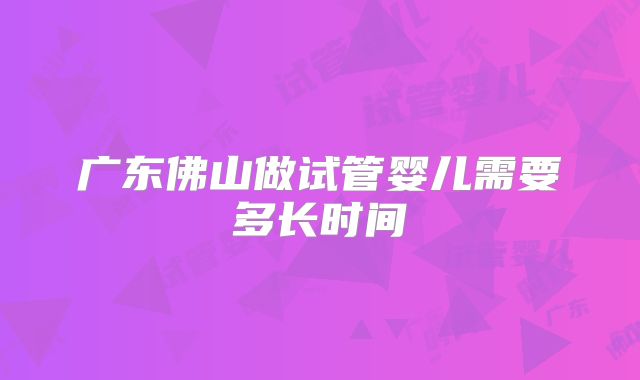 广东佛山做试管婴儿需要多长时间