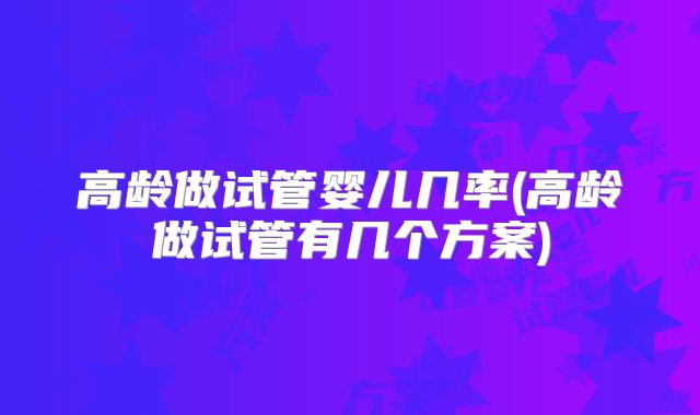 高龄做试管婴儿几率(高龄做试管有几个方案)