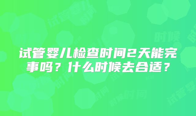 试管婴儿检查时间2天能完事吗?什么时候去合适?