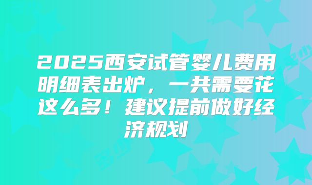 2025西安试管婴儿费用明细表出炉，一共需要花这么多！建议提前做好经济规划
