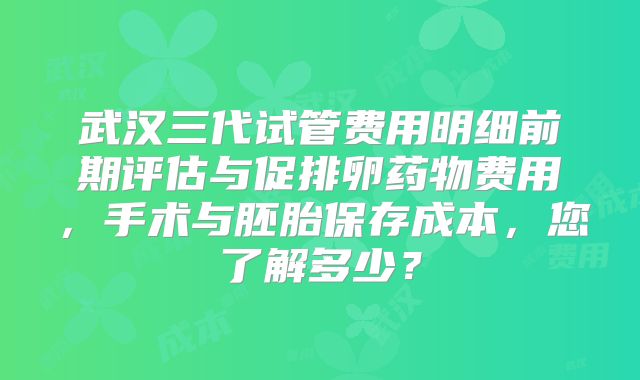 武汉三代试管费用明细前期评估与促排卵药物费用，手术与胚胎保存成本，您了解多少？